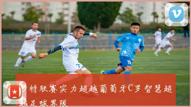 沙特联赛实力超越葡萄牙C罗智慧超越足球界限