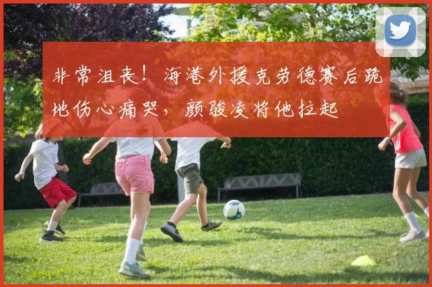 非常沮丧！海港外援克劳德赛后跪地伤心痛哭，颜骏凌将他拉起