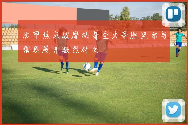 法甲焦点战摩纳哥全力争胜里尔与雷恩展开激烈对决