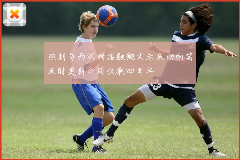 热刺与西汉姆接触鲍文未来动向需及时更新合同仅剩四年半
