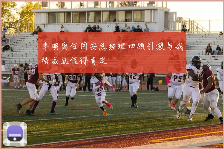 李明离任国安总经理回顾引援与战绩成就值得肯定