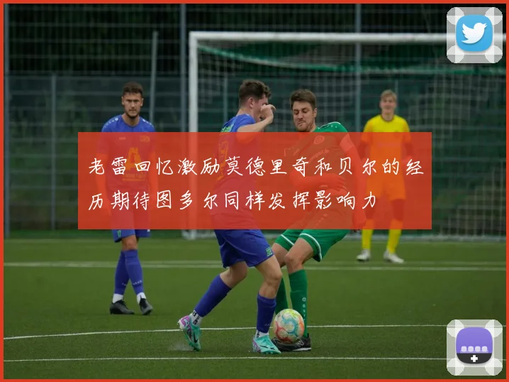 老雷回忆激励莫德里奇和贝尔的经历期待图多尔同样发挥影响力