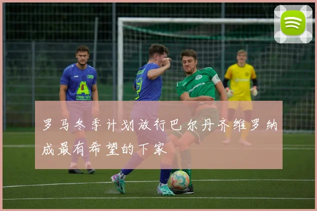罗马冬季计划放行巴尔丹齐维罗纳成最有希望的下家