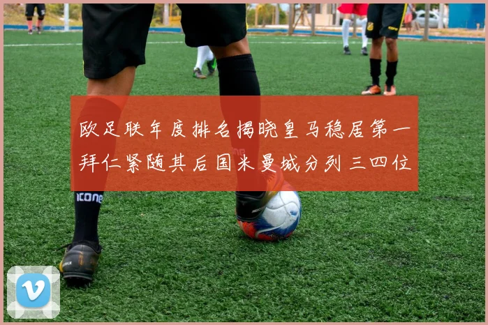 欧足联年度排名揭晓皇马稳居第一拜仁紧随其后国米曼城分列三四位