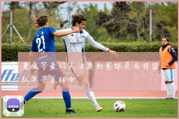 曼城等豪门关注奥利塞球员或将留队不寻求转会