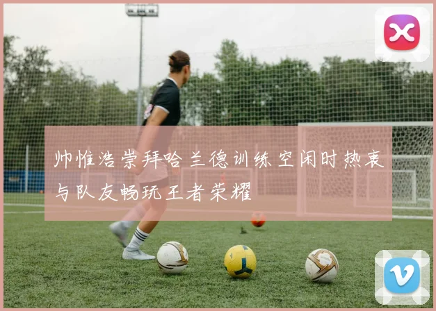 帅惟浩崇拜哈兰德训练空闲时热衷与队友畅玩王者荣耀
