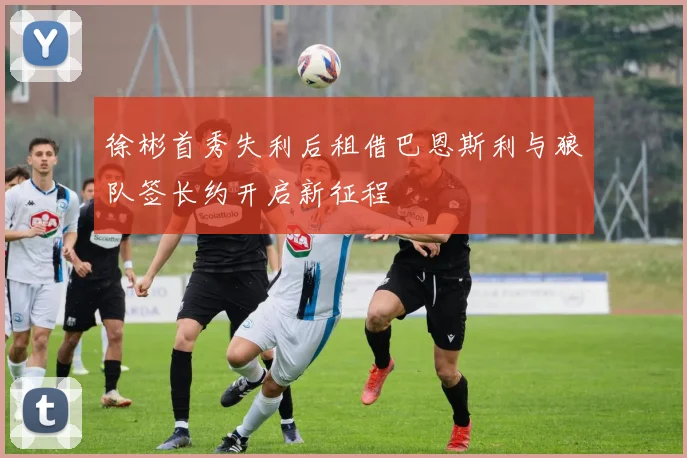 徐彬首秀失利后租借巴恩斯利与狼队签长约开启新征程