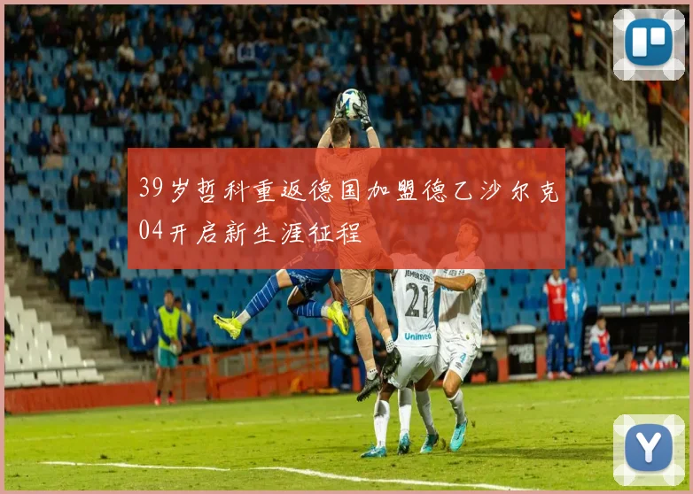 39岁哲科重返德国加盟德乙沙尔克04开启新生涯征程