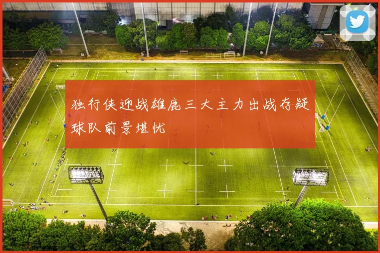 独行侠迎战雄鹿三大主力出战存疑球队前景堪忧