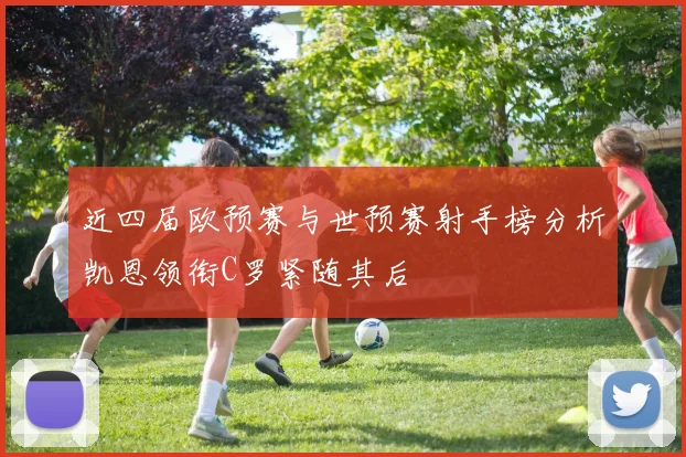 近四届欧预赛与世预赛射手榜分析凯恩领衔C罗紧随其后