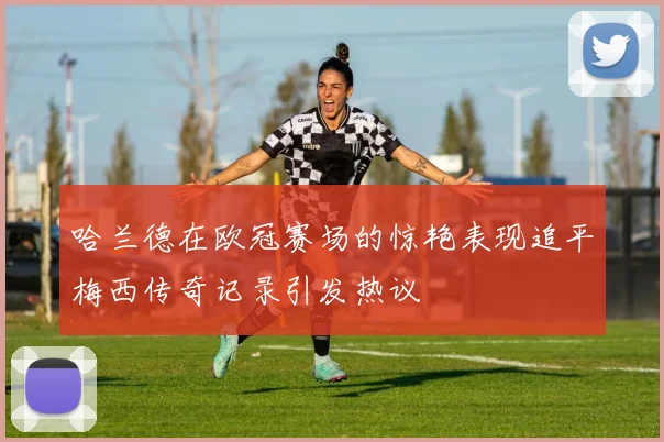 哈兰德在欧冠赛场的惊艳表现追平梅西传奇记录引发热议
