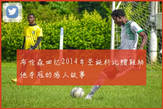 布伦森回忆2014年圣诞科比赠鞋助他夺冠的感人故事