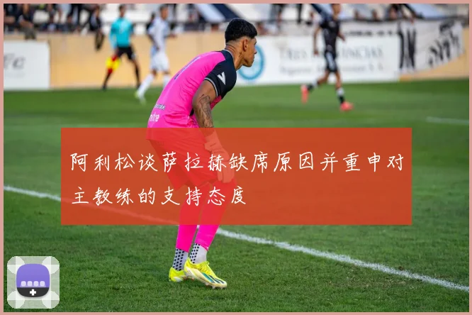 阿利松谈萨拉赫缺席原因并重申对主教练的支持态度