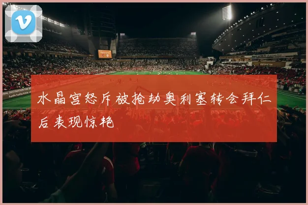 水晶宫怒斥被抢劫奥利塞转会拜仁后表现惊艳