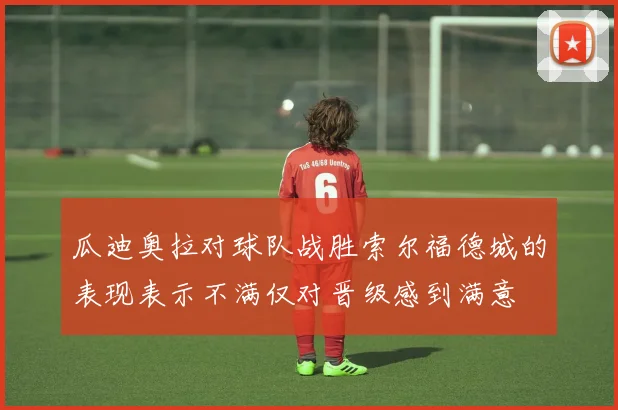 瓜迪奥拉对球队战胜索尔福德城的表现表示不满仅对晋级感到满意