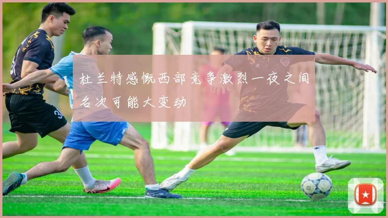 杜兰特感慨西部竞争激烈一夜之间名次可能大变动
