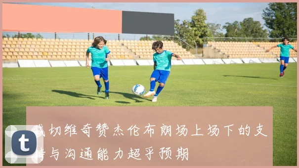 武切维奇赞杰伦布朗场上场下的支持与沟通能力超乎预期