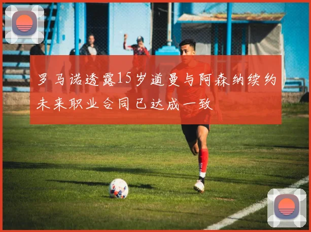 罗马诺透露15岁道曼与阿森纳续约未来职业合同已达成一致