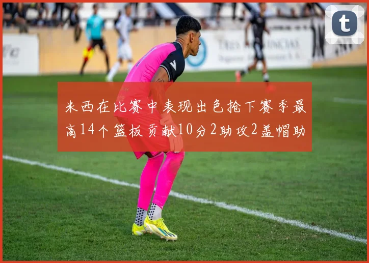 米西在比赛中表现出色抢下赛季最高14个篮板贡献10分2助攻2盖帽助力球队胜利