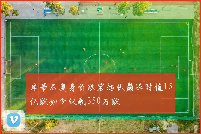库蒂尼奥身价跌宕起伏巅峰时值15亿欧如今仅剩350万欧